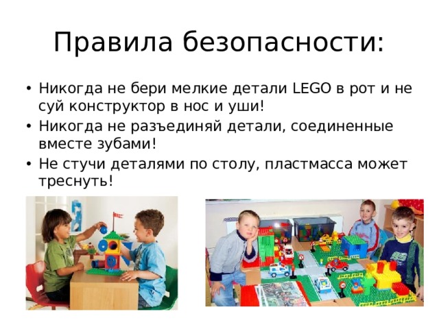 Правила безопасности: Никогда не бери мелкие детали LEGO в рот и не суй конструктор в нос и уши! Никогда не разъединяй детали, соединенные вместе зубами! Не стучи деталями по столу, пластмасса может треснуть! 