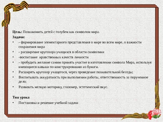 Цель:  Познакомить детей с голубем как символом мира. Задачи:   - формирование элементарного представления о мире во всем мире, о важности сохранения мира - расширение кругозора учащихся в области символики -воспитание  нравственных качеств личности - пробудить желание самим принять участие в изготовлении символа Мира, используя имеющиеся навыки по конструированию из бумаги. Расширять кругозор учащегося, через проведение познавательной беседы; Воспитывать аккуратность при выполнении работы, ответственность за порученное дело; Развивать мелкую моторику, глазомер, эстетический вкус.   Тип урока Постановка и решение учебной задачи   