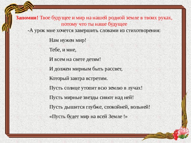Запомни! Твое будущее и мир на нашей родной земле в твоих руках, потому что ты наше будущее  -А урок мне хочется завершить словами из стихотворения:     Нам нужен мир! Тебе, и мне, И всем на свете детям! И должен мирным быть рассвет, Который завтра встретим. Пусть солнце утопит всю землю в лучах! Пусть мирные звезды сияют над ней! Пусть дышится глубже, спокойней, вольней! «Пусть будет мир на всей Земле !» 
