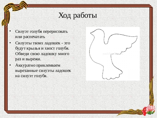 Ход работы Силуэт голубя перерисовать или распечатать Силуэты твоих ладошек - это будут крылья и хвост голубя. Обведи свою ладошку много раз и вырежи. Аккуратно приклеиваем вырезанные силуэты ладошек на силуэт голубя.  