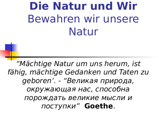 Die Natur und Wir  Bewahren wir unsere Natur   “ Mächtige Natur um uns herum, ist fähig, mächtige Gedanken und Taten zu geboren’. - “ Великая  природа , окружающая  нас , способна  порождать  великие  мысли  и  поступки ”   Goethe . 