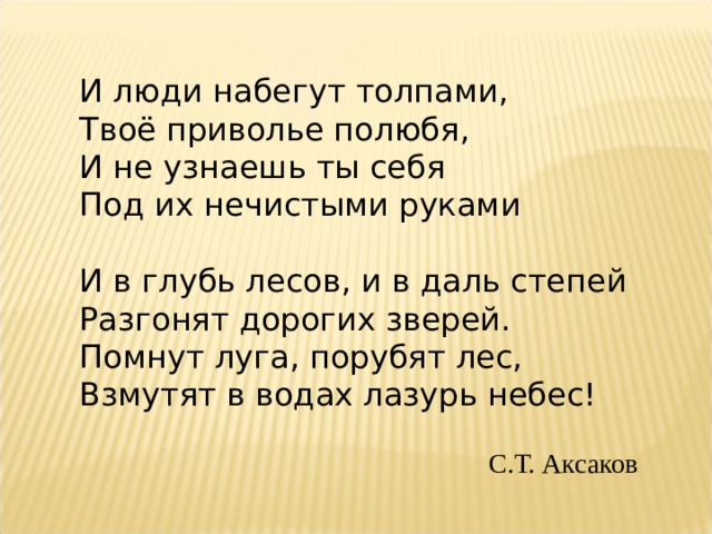 И люди набегут толпами,  Твоё приволье полюбя,  И не узнаешь ты себя  Под их нечистыми руками  И в глубь лесов, и в даль степей  Разгонят дорогих зверей.  Помнут луга, порубят лес,  Взмутят в водах лазурь небес!  С.Т. Аксаков 