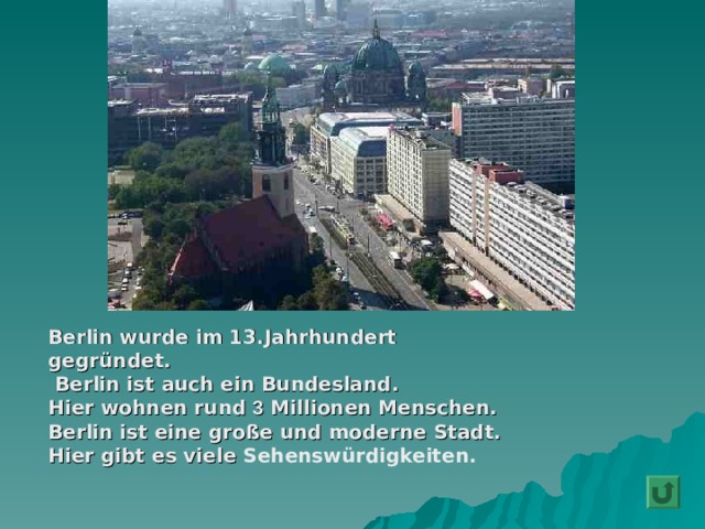  Berlin wurde im 13.Jahrhundert  gegründet.  Berlin ist auch ein Bundesland.  Hier wohnen rund 3 Millionen Menschen.  Berlin ist eine große und moderne Stadt.  Hier gibt es viele Sehenswürdigkeiten .  