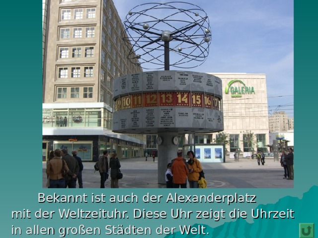  Bekannt ist auch der Alexanderplatz  mit der Weltzeituhr. Diese Uhr zeigt die Uhrzeit  in allen großen Städten der Welt. 