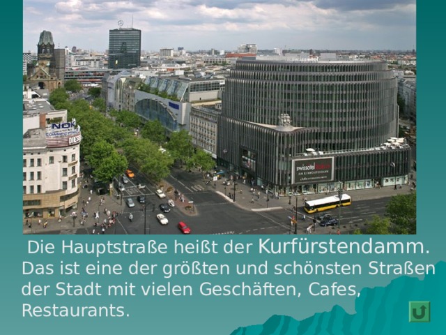  Die Hauptstraße heißt de r  Kurfürstendamm. Das ist eine der größten und schönsten Straßen der Stadt mit vielen Geschäften, Cafes, Restaurants. 