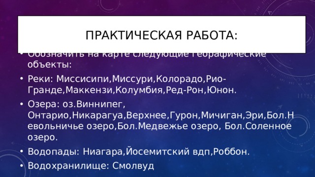 Практическая работа: Обозначить на карте следующие георафические объекты: Реки: Миссисипи,Миссури,Колорадо,Рио-Гранде,Маккензи,Колумбия,Ред-Рон,Юнон. Озера: оз.Виннипег, Онтарио,Никарагуа,Верхнее,Гурон,Мичиган,Эри,Бол.Невольничье озеро,Бол.Медвежье озеро, Бол.Соленное озеро. Водопады: Ниагара,Йосемитский вдп,Роббон. Водохранилище: Смолвуд 