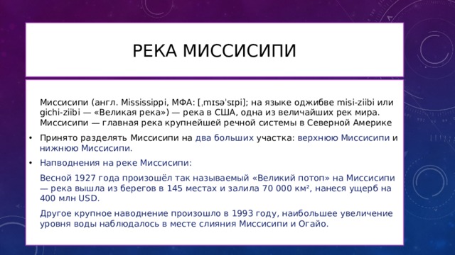 Река Миссисипи Миссисипи (англ. Mississippi, МФА: [ˌmɪsəˈsɪpi]; на языке оджибве misi-ziibi или gichi-ziibi — «Великая река») — река в США, одна из величайших рек мира. Миссисипи — главная река крупнейшей речной системы в Северной Америке Принято разделять Миссисипи на два больших участка: верхнюю Миссисипи и нижнюю Миссисипи. Напводнения на реке Миссисипи: Весной 1927 года произошёл так называемый «Великий потоп» на Миссисипи — река вышла из берегов в 145 местах и залила 70 000 км², нанеся ущерб на 400 млн USD. Другое крупное наводнение произошло в 1993 году, наибольшее увеличение уровня воды наблюдалось в месте слияния Миссисипи и Огайо. 