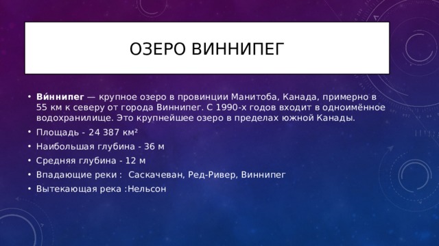 Озеро Виннипег Ви́ннипег — крупное озеро в провинции Манитоба, Канада, примерно в 55 км к северу от города Виннипег. С 1990-х годов входит в одноимённое водохранилище. Это крупнейшее озеро в пределах южной Канады. Площадь -  24 387 км² Наибольшая глубина - 36 м Средняя глубина - 12 м Впадающие реки :  Саскачеван, Ред-Ривер, Виннипег Вытекающая река :Нельсон 