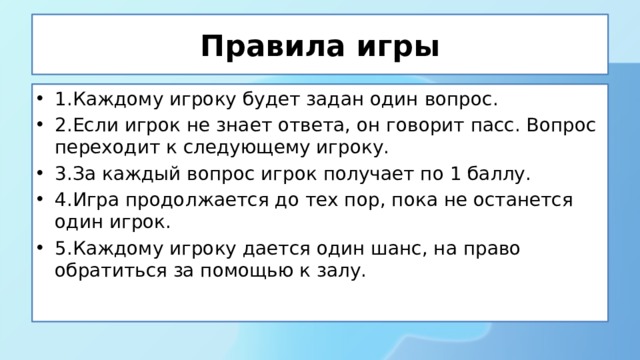 Правила игры 1.Каждому игроку будет задан один вопрос. 2.Если игрок не знает ответа, он говорит пасс. Вопрос переходит к следующему игроку. 3.За каждый вопрос игрок получает по 1 баллу. 4.Игра продолжается до тех пор, пока не останется один игрок. 5.Каждому игроку дается один шанс, на право обратиться за помощью к залу. 