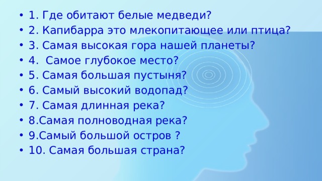1. Где обитают белые медведи? 2. Капибарра это млекопитающее или птица? 3. Самая высокая гора нашей планеты? 4. Самое глубокое место? 5. Самая большая пустыня? 6. Самый высокий водопад? 7. Самая длинная река? 8.Самая полноводная река? 9.Самый большой остров ? 10. Самая большая страна? 