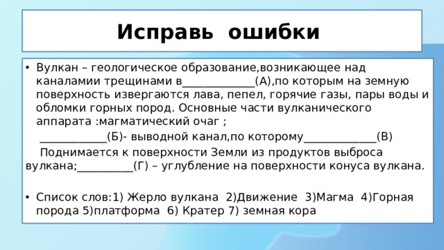 Исправь ошибки Вулкан – геологическое образование,возникающее над каналамии трещинами в_____________(А),по которым на земную поверхность извергаются лава, пепел, горячие газы, пары воды и обломки горных пород. Основные части вулканического аппарата :магматический очаг ;  ____________(Б)- выводной канал,по которому_____________(В)  Поднимается к поверхности Земли из продуктов выброса вулкана;__________(Г) – углубление на поверхности конуса вулкана. Список слов:1) Жерло вулкана 2)Движение 3)Магма 4)Горная порода 5)платформа 6) Кратер 7) земная кора 