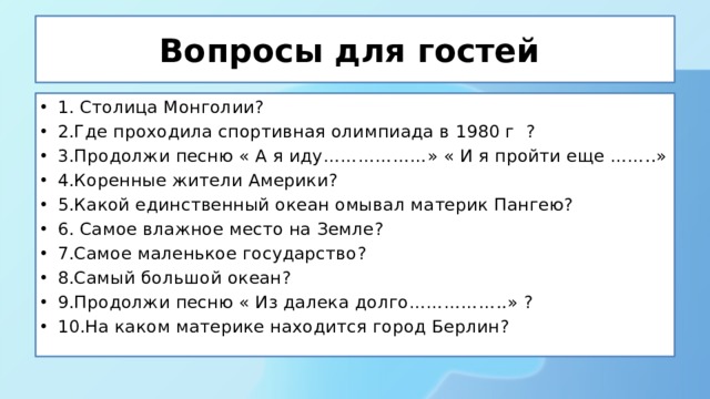 Вопросы для гостей 1. Столица Монголии? 2.Где проходила спортивная олимпиада в 1980 г ? 3.Продолжи песню « А я иду………………» « И я пройти еще ……..» 4.Коренные жители Америки? 5.Какой единственный океан омывал материк Пангею? 6. Самое влажное место на Земле? 7.Самое маленькое государство? 8.Самый большой океан? 9.Продолжи песню « Из далека долго……………..» ? 10.На каком материке находится город Берлин? 