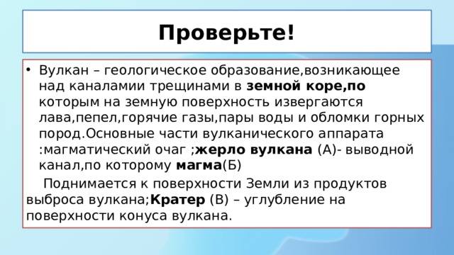 Проверьте! Вулкан – геологическое образование,возникающее над каналамии трещинами в земной коре,по которым на земную поверхность извергаются лава,пепел,горячие газы,пары воды и обломки горных пород.Основные части вулканического аппарата :магматический очаг ; жерло вулкана (А)- выводной канал,по которому магма (Б)  Поднимается к поверхности Земли из продуктов выброса вулкана; Кратер (В) – углубление на поверхности конуса вулкана. 