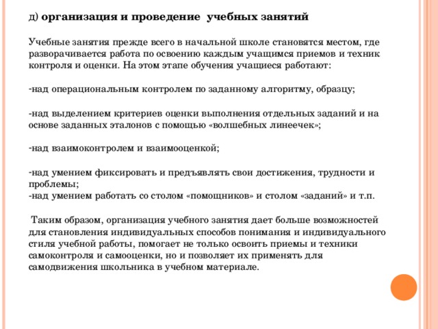 д) организация и проведение учебных занятий  Учебные занятия прежде всего в начальной школе становятся местом, где разворачивается работа по освоению каждым учащимся приемов и техник контроля и оценки. На этом этапе обучения учащиеся работают: над операциональным контролем по заданному алгоритму, образцу;  -над выделением критериев оценки выполнения отдельных заданий и на основе заданных эталонов с помощью «волшебных линеечек»; над взаимоконтролем и взаимооценкой;  над умением фиксировать и предъявлять свои достижения, трудности и проблемы; над умением работать со столом «помощников» и столом «заданий» и т.п.   Таким образом, организация учебного занятия дает больше возможностей для становления индивидуальных способов понимания и индивидуального стиля учебной работы, помогает не только освоить приемы и техники самоконтроля и самооценки, но и позволяет их применять для самодвижения школьника в учебном материале. 