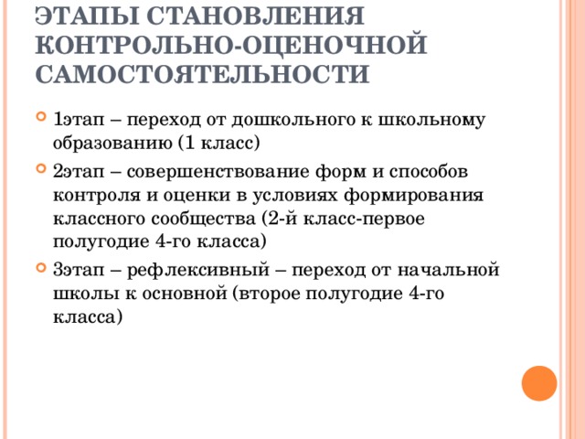 ЭТАПЫ СТАНОВЛЕНИЯ КОНТРОЛЬНО-ОЦЕНОЧНОЙ САМОСТОЯТЕЛЬНОСТИ 1этап – переход от дошкольного к школьному образованию (1 класс) 2этап – совершенствование форм и способов контроля и оценки в условиях формирования классного сообщества (2-й класс-первое полугодие 4-го класса) 3этап – рефлексивный – переход от начальной школы к основной (второе полугодие 4-го класса) 