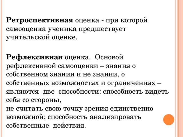 Ретроспективная оценка - при которой самооценка ученика предшествует учительской оценке. Рефлексивная оценка. Основой рефлексивной самооценки – знания о собственном знании и не знании, о собственных возможностях и ограничениях – являются две способности: способность видеть себя со стороны, не считать свою точку зрения единственно возможной; способность анализировать собственные действия. 