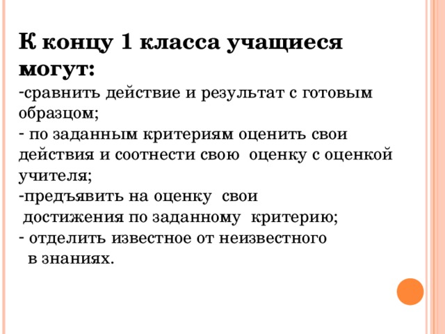 К концу 1 класса учащиеся могут: сравнить действие и результат с готовым образцом;  по заданным критериям оценить свои действия и соотнести свою оценку с оценкой учителя; предъявить на оценку свои  достижения по заданному критерию;  отделить известное от неизвестного  в знаниях. 