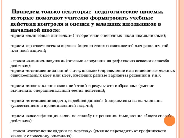  Приведем только некоторые педагогические приемы, которые помогают учителю формировать учебные действия контроля и оценки у младших школьников в начальной школе: прием «волшебные линеечки» ( изобретение оценочных шкал школьниками);  прием «прогностическая оценка» (оценка своих возможностей для решения той или иной задачи);  - прием «задания-ловушки» (готовые «ловушки» на рефлексию освоения способа действия); прием «составление заданий с ловушками» (определение или видение возможных ошибкоопасных мест или мест, имеющих разные варианты решений и т.п.);  прием «сопоставление своих действий и результата с образцом» (умение вычленять операциональный состав действия);  прием «составление задачи, подобной данной» (направлены на вычленение существенного в представленной задачи);  прием «классификация задач по способу их решения» (выделение общего способа действия»);  - прием «составление задачи по чертежу» (умение переходить от графического языка к словесному описанию); 