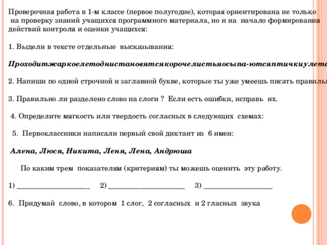 Проверочная работа в 1-м классе (первое полугодие), которая ориентирована не только  на проверку знаний учащихся программного материала, но и на начало формирования действий контроля и оценки учащихся:   1. Выдели в тексте отдельные высказывания:   Проходитжаркоелетоднистановятсякорочелистьяосыпа-ютсяптичкиулетают.   2. Напиши по одной строчной и заглавной букве, которые ты уже умеешь писать правильно и красиво 3. Правильно ли разделено слово на слоги ? Если есть ошибки, исправь их.     4. Определите мягкость или твердость согласных в следующих схемах:  5. Первоклассники написали первый свой диктант из 6 имен:    Алена, Люся, Никита, Леня, Лена, Андрюша    По каким трем показателям (критериям) ты можешь оценить эту работу.   1) ____________________ 2) _____________________ 3) ___________________   6. Придумай слово, в котором 1 слог, 2 согласных и 2 гласных звука   