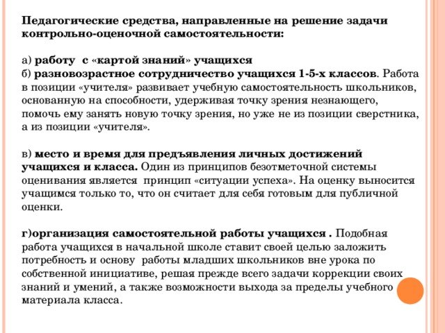 Педагогические средства, направленные на решение задачи контрольно-оценочной самостоятельности:  а) работу с «картой знаний» учащихся б) разновозрастное сотрудничество учащихся 1-5-х классов . Работа в позиции «учителя» развивает учебную самостоятельность школьников, основанную на способности, удерживая точку зрения незнающего, помочь ему занять новую точку зрения, но уже не из позиции сверстника, а из позиции «учителя». в) место и время для предъявления личных достижений учащихся и класса. Один из принципов безотметочной системы оценивания является принцип «ситуации успеха». На оценку выносится учащимся только то, что он считает для себя готовым для публичной оценки. г)организация самостоятельной работы учащихся . Подобная работа учащихся в начальной школе ставит своей целью заложить потребность и основу работы младших школьников вне урока по собственной инициативе, решая прежде всего задачи коррекции своих знаний и умений, а также возможности выхода за пределы учебного материала класса. 