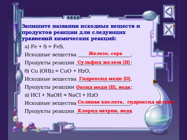 Запишите названия исходных веществ и продуктов реакции для следующих уравнений химических реакций: а) Fe + S = FeS, Исходные вещества  ____________________, Продукты реакции  _____________________; б) Cu (OH) 2 = CuO + H 2 O, Исходные вещества  ____________________, Продукты реакции  _____________________; в) HCl + NaOH = NaCl + H 2 O Исходные вещества  ____________________, Продукты реакции  _____________________; Железо, сера Сульфид железа (II) Гидроксид меди (II) Оксид меди ( II ) , вода Соляная кислота, гидроксид натрия Хлорид натрия, вода 