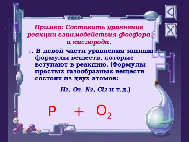 Пример: Составить уравнение реакции взаимодействия фосфора и кислорода.   1 . В левой части уравнения запиши формулы веществ, которые вступают в реакцию. (Формулы простых газообразных веществ состоят из двух атомов: Н 2 , О 2 , N 2 , C l 2 и.т.д.)  P O 2 +  