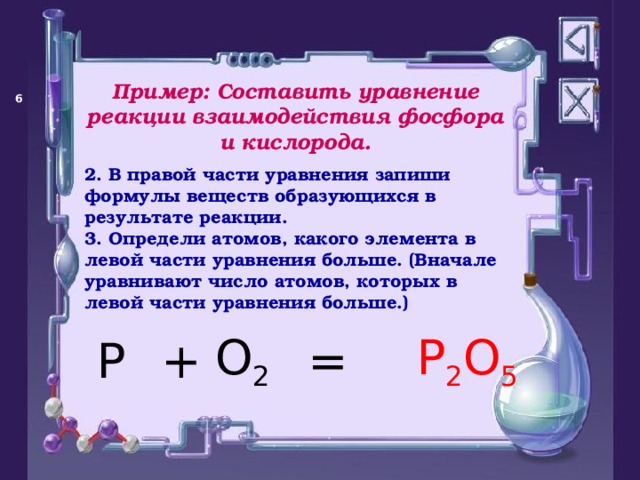 Пример: Составить уравнение реакции взаимодействия фосфора и кислорода.   2. В правой части уравнения запиши формулы веществ образующихся в результате реакции. 3. Определи атомов, какого элемента в левой части уравнения больше. (Вначале уравнивают число атомов, которых в левой части уравнения больше.)  = P O 2 + P 2 O 5 