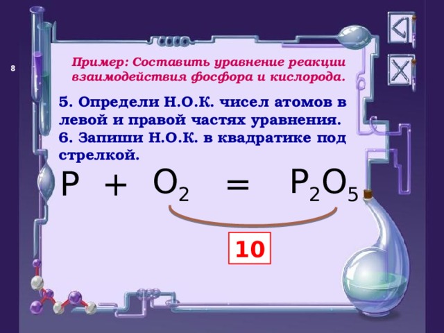 Пример: Составить уравнение реакции взаимодействия фосфора и кислорода.   5. Определи Н.О.К. чисел атомов в левой и правой частях уравнения. 6. Запиши Н.О.К. в квадратике под стрелкой. = P O 2 + P 2 O 5 10 
