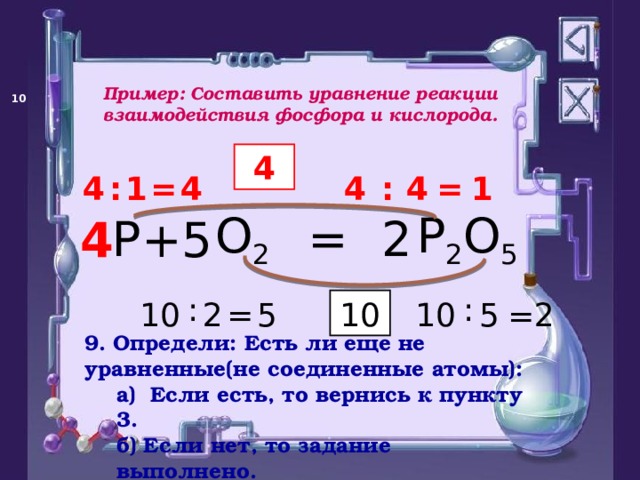 Пример: Составить уравнение реакции взаимодействия фосфора и кислорода.   4 4 = 1 : 4 1 = 4 : 4 P 2 O 5 O 2 P = + 2 5 4 : : 5 = 2 10 2 5 10 10 = 9. Определи: Есть ли еще не уравненные(не соединенные атомы): а)  Если есть, то вернись к пункту 3. б) Если нет, то задание выполнено. а)  Если есть, то вернись к пункту 3. б) Если нет, то задание выполнено. 