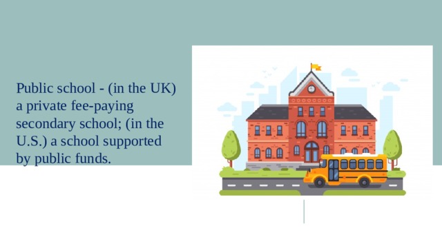 Public school - (in the UK) a private fee-paying secondary school; (in the U.S.) a school supported by public funds. 