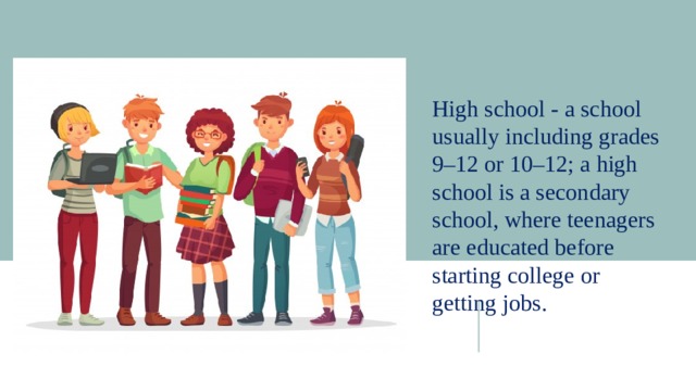 High school - a school usually including grades 9–12 or 10–12; a high school is a secondary school, where teenagers are educated before starting college or getting jobs. 
