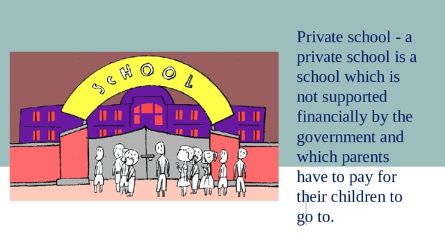 Private school - a private school is a school which is not supported financially by the government and which parents have to pay for their children to go to. 