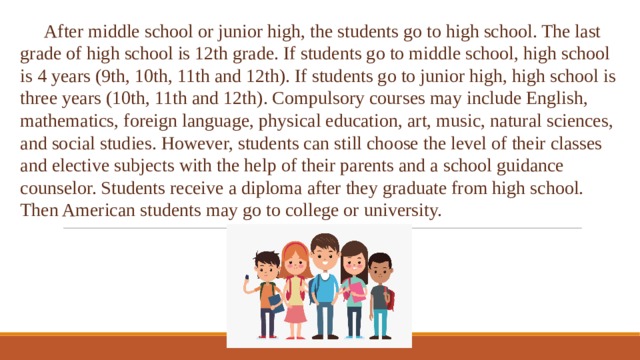  After middle school or junior high, the students go to high school. The last grade of high school is 12th grade. If students go to middle school, high school is 4 years (9th, 10th, 11th and 12th). If students go to junior high, high school is three years (10th, 11th and 12th). Compulsory courses may include English, mathematics, foreign language, physical education, art, music, natural sciences, and social studies. However, students can still choose the level of their classes and elective subjects with the help of their parents and a school guidance counselor. Students receive a diploma after they graduate from high school. Then American students may go to college or university. 