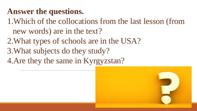 Answer the questions. Which of the collocations from the last lesson (from new words) are in the text? What types of schools are in the USA? What subjects do they study? Are they the same in Kyrgyzstan? 