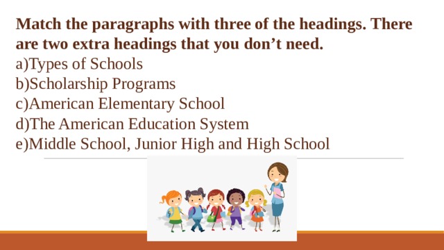 Match the paragraphs with three of the headings. There are two extra headings that you don’t need.  Types of Schools Scholarship Programs American Elementary School The American Education System Middle School, Junior High and High School 