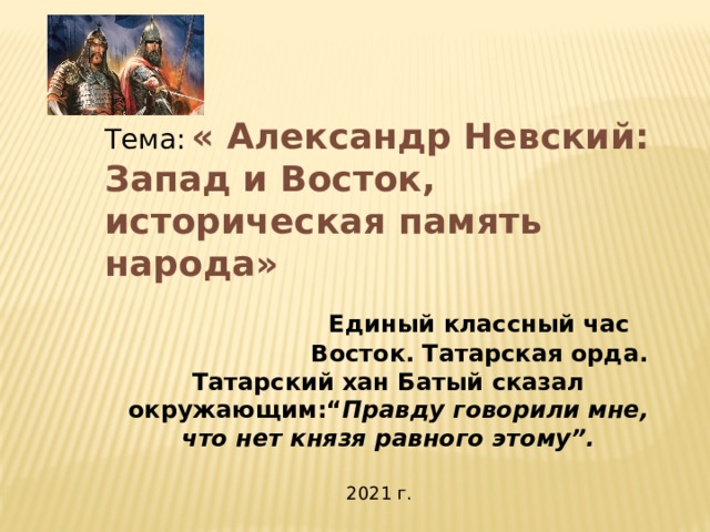 Тема:  « Александр Невский: Запад и Восток, историческая память народа»   Единый классный час  Восток. Татарская орда. Татарский хан Батый сказал окружающим:“ Правду говорили мне, что нет князя равного этому”.  2021 г. 