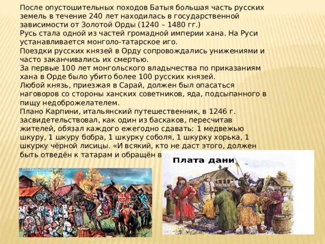 После опустошительных походов Батыя большая часть русских земель в течение 240 лет находилась в государственной зависимости от Золотой Орды (1240 – 1480 гг.) Русь стала одной из частей громадной империи хана. На Руси устанавливается монголо-татарское иго. Поездки русских князей в Орду сопровождались унижениями и часто заканчивались их смертью. За первые 100 лет монгольского владычества по приказаниям хана в Орде было убито более 100 русских князей. Любой князь, приезжая в Сарай, должен был опасаться наговоров со стороны ханских советников, яда, подсыпанного в пищу недоброжелателем. Плано Карпини, итальянский путешественник, в 1246 г. засвидетельствовал, как один из баскаков, пересчитав жителей, обязал каждого ежегодно сдавать:  1 медвежью шкуру, 1 шкуру бобра, 1 шкурку соболя, 1 шкурку хорька, 1 шкурку чёрной лисицы. «И всякий, кто не даст этого, должен быть отведён к татарам и обращён в их раба». 