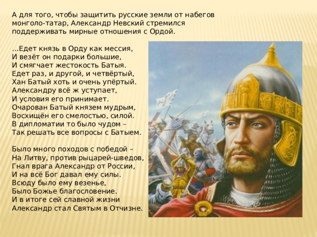 А для того, чтобы защитить русские земли от набегов монголо-татар, Александр Невский стремился поддерживать мирные отношения с Ордой. … Едет князь в Орду как мессия,  И везёт он подарки большие,  И смягчает жестокость Батыя.  Едет раз, и другой, и четвёртый,  Хан Батый хоть и очень упёртый.  Александру всё ж уступает,  И условия его принимает.  Очарован Батый князем мудрым,  Восхищён его смелостью, силой.  В дипломатии то было чудом –  Так решать все вопросы с Батыем.   Было много походов с победой –  На Литву, против рыцарей-шведов,  Гнал врага Александр от России,  И на всё Бог давал ему силы.  Всюду было ему везенье,  Было Божье благословение.  И в итоге сей славной жизни  Александр стал Святым в Отчизне. 