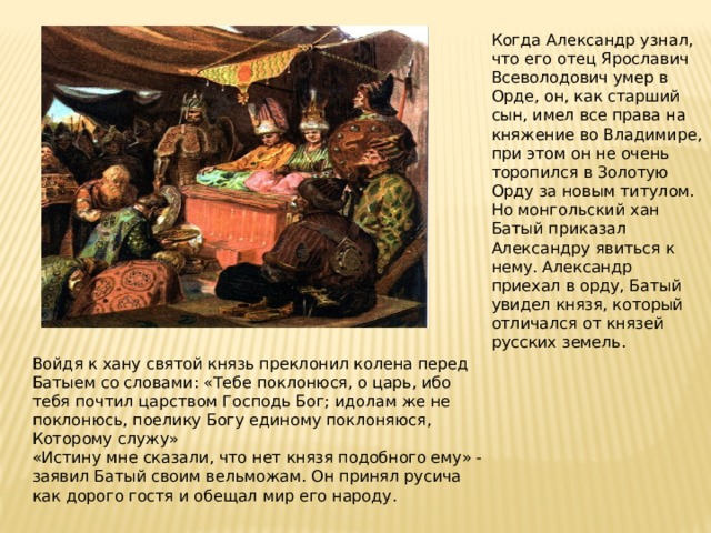 Когда Александр узнал, что его отец Ярославич Всеволодович умер в Орде, он, как старший сын, имел все права на княжение во Владимире, при этом он не очень торопился в Золотую Орду за новым титулом. Но монгольский хан Батый приказал Александру явиться к нему. Александр приехал в орду, Батый увидел князя, который отличался от князей русских земель. Войдя к хану святой князь преклонил колена перед Батыем со словами: «Тебе поклонюся, о царь, ибо тебя почтил царством Господь Бог; идолам же не поклонюсь, поелику Богу единому поклоняюся, Которому служу» «Истину мне сказали, что нет князя подобного ему» - заявил Батый своим вельможам. Он принял русича как дорого гостя и обещал мир его народу. 