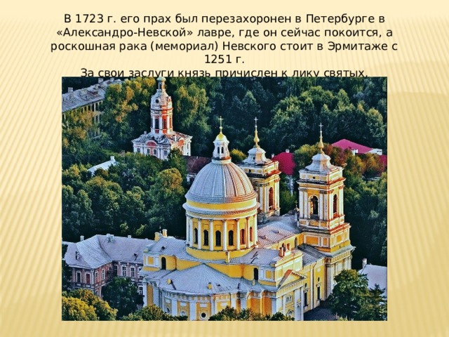 В 1723 г. его прах был перезахоронен в Петербурге в «Александро-Невской» лавре, где он сейчас покоится, а роскошная рака (мемориал) Невского стоит в Эрмитаже с 1251 г. За свои заслуги князь причислен к лику святых.  