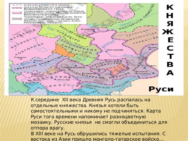 К середине XII века Древняя Русь распалась на отдельные княжества. Князья хотели быть самостоятельными и никому не подчиняться. Карта Руси того времени напоминает разноцветную мозаику. Русские князья не смогли объединиться для отпора врагу. В XIII веке на Русь обрушились тяжелые испытания. С востока из Азии пришло монголо-татарское войско… 