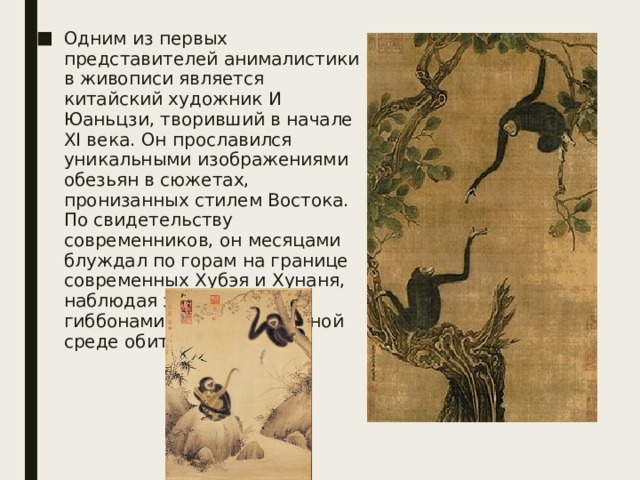 Одним из первых представителей анималистики в живописи является китайский художник И Юаньцзи, творивший в начале XI века. Он прославился уникальными изображениями обезьян в сюжетах, пронизанных стилем Востока. По свидетельству современников, он месяцами блуждал по горам на границе современных Хубэя и Хунаня, наблюдая за оленями и гиббонами в их естественной среде обитания. 