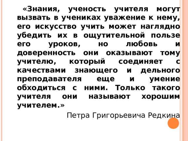 «Знания, ученость учителя могут вызвать в учениках уважение к нему, его искусство учить может наглядно убедить их в ощутительной пользе его уроков, но любовь и доверенность они оказывают тому учителю, который соединяет с качествами знающего и дельного преподавателя еще и умение обходиться с ними. Только такого учителя они называют хорошим учителем.» Петра Григорьевича Редкина 