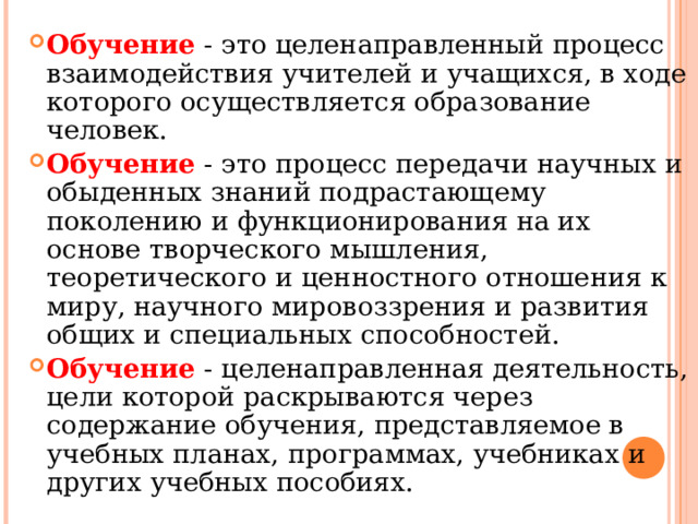 Обучение - это целенаправленный процесс взаимодействия учителей и учащихся, в ходе которого осуществляется образование человек. Обучение - это процесс передачи научных и обыденных знаний подрастающему поколению и функционирования на их основе творческого мышления, теоретического и ценностного отношения к миру, научного мировоззрения и развития общих и специальных способностей. Обучение - целенаправленная деятельность, цели которой раскрываются через содержание обучения, представляемое в учебных планах, программах, учебниках и других учебных пособиях.  