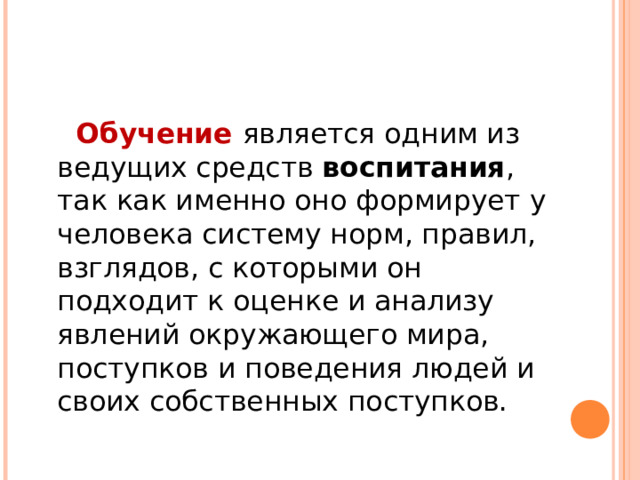 Обучение  является одним из ведущих средств воспитания , так как именно оно формирует у человека систему норм, правил, взглядов, с которыми он подходит к оценке и анализу явлений окружающего мира, поступков и поведения людей и своих собственных поступков. 