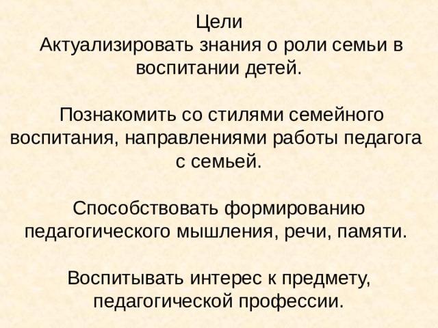   Цели  Актуализировать знания о роли семьи в воспитании детей.   Познакомить со стилями семейного воспитания, направлениями работы педагога  с семьей.   Способствовать формированию педагогического мышления, речи, памяти.   Воспитывать интерес к предмету, педагогической профессии. 