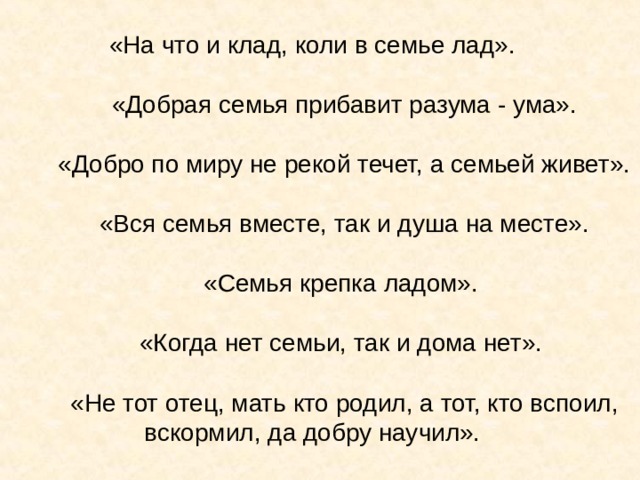 «На что и клад, коли в семье лад».  «Добрая семья прибавит разума - ума».  «Добро по миру не рекой течет, а семьей живет».  «Вся семья вместе, так и душа на месте».  «Семья крепка ладом».  «Когда нет семьи, так и дома нет».   «Не тот отец, мать кто родил, а тот, кто вспоил, вскормил, да добру научил». 