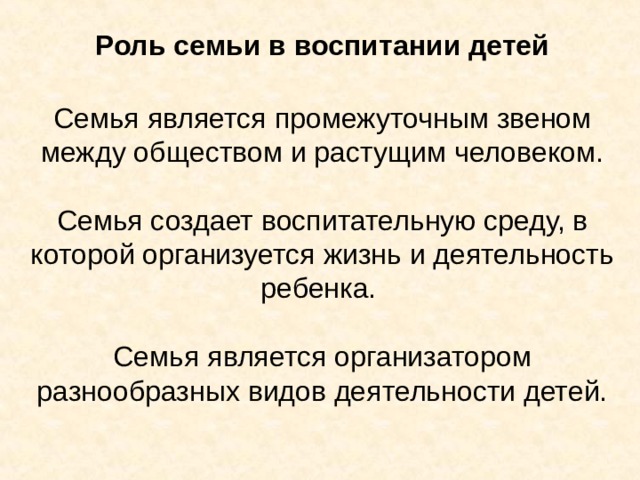 Роль семьи в воспитании детей Семья является промежуточным звеном между обществом и растущим человеком.   Семья создает воспитательную среду, в которой организуется жизнь и деятельность ребенка.   Семья является организатором разнообразных видов деятельности детей. 