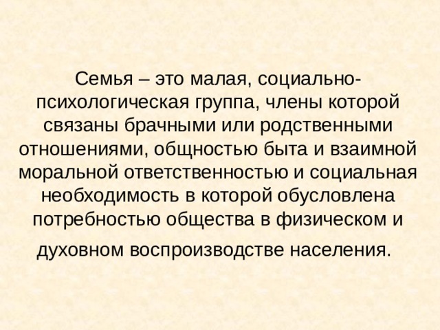 Семья – это малая, социально-психологическая группа, члены которой связаны брачными или родственными отношениями, общностью быта и взаимной моральной ответственностью и социальная необходимость в которой обусловлена потребностью общества в физическом и духовном воспроизводстве населения.  