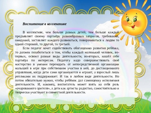 Воспитание в коллективе В коллективе, чем больше разных детей, тем больше каждый предъявляет своему партнёру разнообразных запросов, требований, ожиданий, заставляет каждого развиваться, поворачиваться к людям то одной стороной, то другой, то третьей. Если педагог хочет содействовать обогащению развития ребёнка, то должен позаботиться о том, чтобы каждый маленький человек, во-первых, освоил разные виды деятельности, во-вторых, нашёл себе партнёра по интересам. Педагогу надо совершенствовать своё мастерство в умении переходить от непосредственной организации малышей в игре при собственном участии в ней, до дистанционного управления, когда дети сами организуются и играют, а взрослый лишь репликами их поддерживает. И так в любом виде деятельности. Но потом обязательно нужно, чтобы ребёнок дал самооценку исполнения деятельности. И, наконец, воспитатель может взять на себя роль «очарованного зрителя», а дети как артисты радостно, самостоятельно и творчески участвуют в совместной деятельности. 